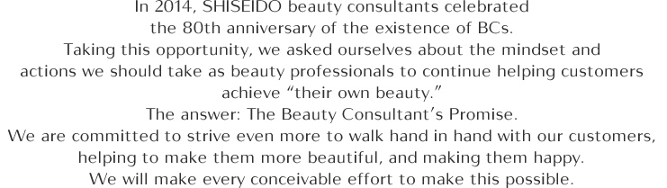 In 2014, SHISEIDO beauty consultants celebrated the 80th anniversary of the existence of BCs. Taking this opportunity, we asked ourselves about the mindset and actions we should take as beauty professionals to continue helping customers achieve "their own beauty." The answer: The Beauty Consultant's Promise. We are committed to strive even more to walk hand in hand with our customers, helping to make them more beautiful, and making them happy. We will make every conceivable effort to make this possible.