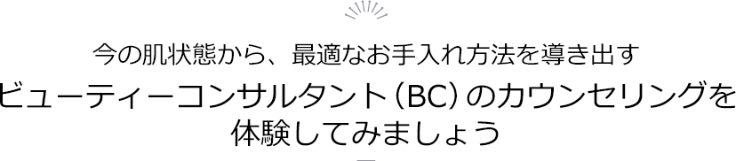 今の肌状態から、最適なお手入れ方法を導き出すビューティーコンサルタント（BC）のカウンセリングを体験してみましょう