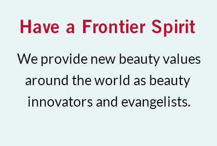 Have a Frontier Spirit We provide new beauty values around the world as beauty innovators and evangelists.