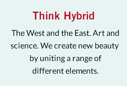 Think Hybrid The West and the East. Art and science. We create new beauty by uniting a range of different elements.