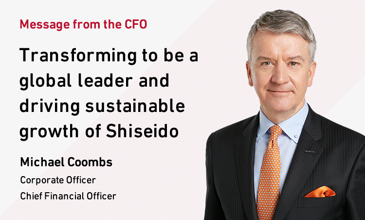 Message from the CFO Transforming to be a global leader and driving the sustainable growth of Shiseido Michael Coombs Corporate Officer Chief Financial Officer