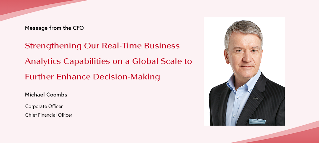 Message from the CFO Strengthening Our Real-Time Business Analytics Capabilities on a Global Scale to Further Enhance Decision-Making Michael Coombs Corporate Officer Chief Financial Officer