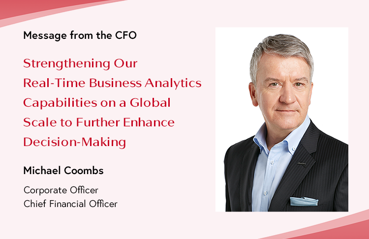 Message from the CFO Strengthening Our Real-Time Business Analytics Capabilities on a Global Scale to Further Enhance Decision-Making Michael Coombs Corporate Officer Chief Financial Officer