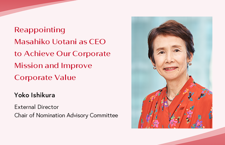 Reappointing Masahiko Uotani as CEO to Achieve Our Corporate Mission and Improve Corporate Value Yoko Ishikura External Director and Chair of Nomination Advisory Committee