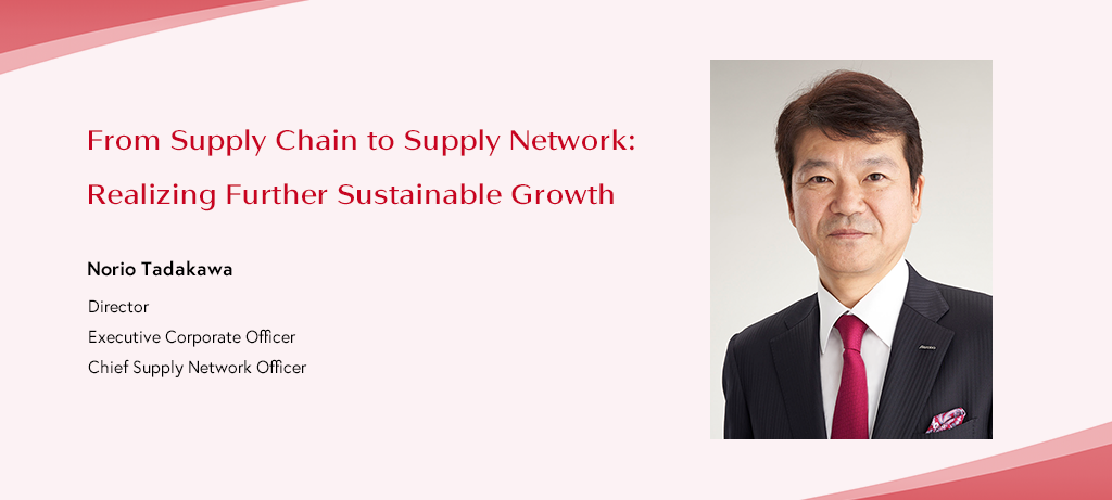 From Supply Chain to Supply Network: Realizing Further Sustainable Growth Norio Tadakawa Director Executive Corporate Officer Chief Supply Network Officer