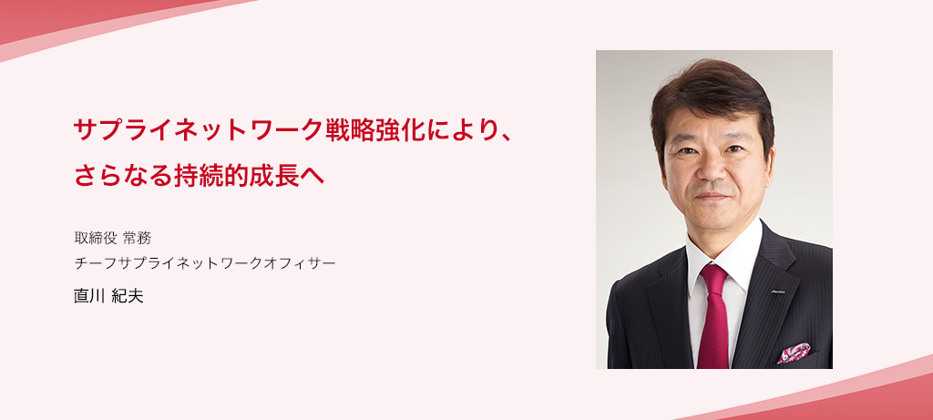 サプライネットワーク戦略強化により、さらなる持続的成長へ 取締役 常務 チーフサプライネットワークオフィサー 直川 紀夫