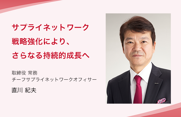 サプライネットワーク戦略強化により、さらなる持続的成長へ 取締役 常務 チーフサプライネットワークオフィサー 直川 紀夫