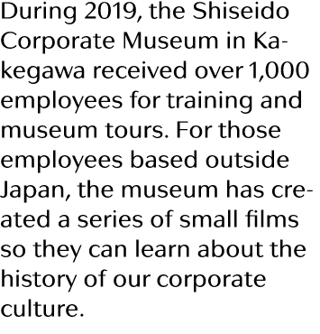 During 2019, the Shiseido Corporate Museum in Kakegawa received over 1,000 employees for training and museum tours  F   