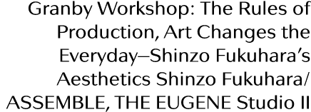 Granby Workshop: The Rules of Production, Art Changes the Everyday—Shinzo Fukuhara s Aesthetics Shinzo Fukuhara  ASSE   