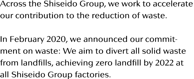 Across the Shiseido Group, we work to accelerate our contribution to the reduction of waste  In February 2020, we ann   