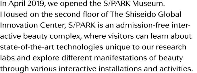 In April 2019, we opened the S PARK Museum  Housed on the second floor of The Shiseido Global Innovation Center, S Pa   