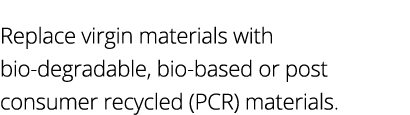 Replace virgin materials with bio-degradable, bio-based or post consumer recycled (PCR) materials 