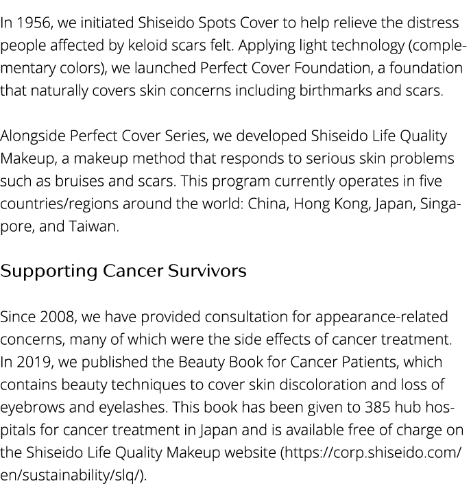 In 1956, we initiated Shiseido Spots Cover to help relieve the distress people affected by keloid scars felt  Applyin   