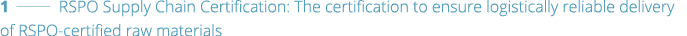 1   RSPO Supply Chain Certification: The certification to ensure logistically reliable delivery of RSPO-certified raw   