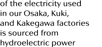 of the electricity used in our Osaka, Kuki, and Kakegawa factories is sourced from hydroelectric power